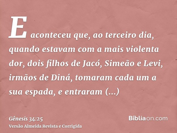E aconteceu que, ao terceiro dia, quando estavam com a mais violenta dor, dois filhos de Jacó, Simeão e Levi, irmãos de Diná, tomaram cada um a sua espada, e en