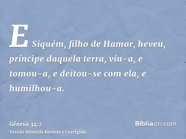 E Siquém, filho de Hamor, heveu, príncipe daquela terra, viu-a, e tomou-a, e deitou-se com ela, e humilhou-a.