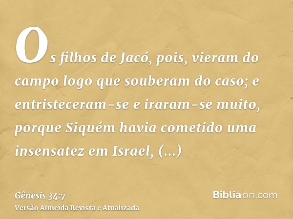 Os filhos de Jacó, pois, vieram do campo logo que souberam do caso; e entristeceram-se e iraram-se muito, porque Siquém havia cometido uma insensatez em Israel,