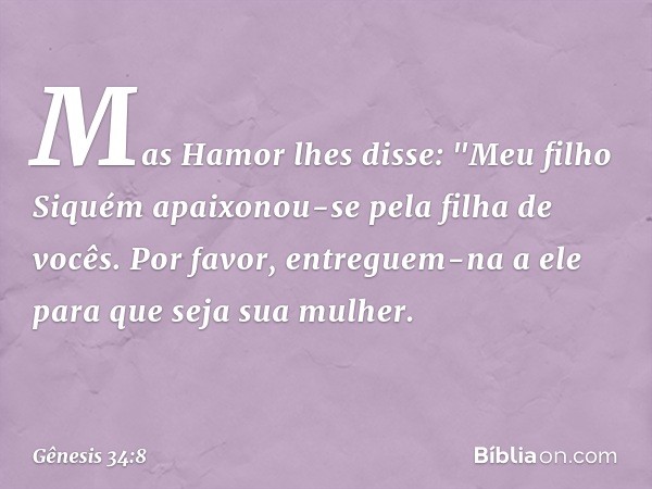 Mas Hamor lhes disse: "Meu filho Si­quém apaixonou-se pela filha de vocês. Por fa­vor, entreguem-na a ele para que seja sua mu­lher. -- Gênesis 34:8