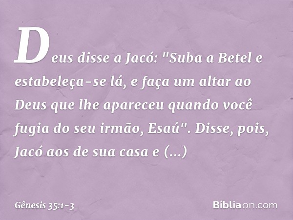 Deus disse a Jacó: "Suba a Betel e estabe­leça-se lá, e faça um altar ao Deus que lhe apareceu quando você fugia do seu irmão, Esaú". Disse, pois, Jacó aos de s