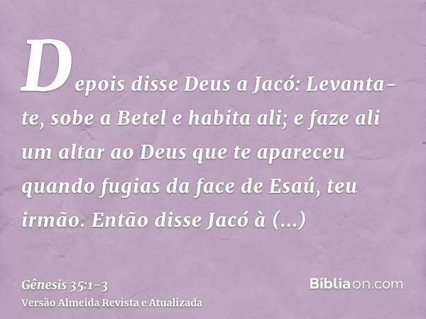 Depois disse Deus a Jacó: Levanta-te, sobe a Betel e habita ali; e faze ali um altar ao Deus que te apareceu quando fugias da face de Esaú, teu irmão.Então diss