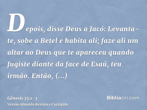 Depois, disse Deus a Jacó: Levanta-te, sobe a Betel e habita ali; faze ali um altar ao Deus que te apareceu quando fugiste diante da face de Esaú, teu irmão.Ent