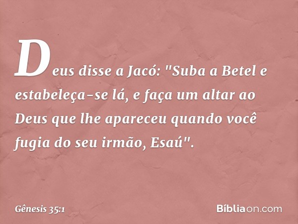 Deus disse a Jacó: "Suba a Betel e estabe­leça-se lá, e faça um altar ao Deus que lhe apareceu quando você fugia do seu irmão, Esaú". -- Gênesis 35:1