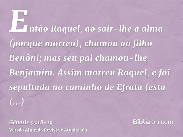 Então Raquel, ao sair-lhe a alma (porque morreu), chamou ao filho Benôni; mas seu pai chamou-lhe Benjamim.Assim morreu Raquel, e foi sepultada no caminho de Efr