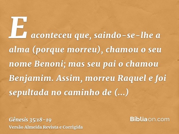 E aconteceu que, saindo-se-lhe a alma (porque morreu), chamou o seu nome Benoni; mas seu pai o chamou Benjamim.Assim, morreu Raquel e foi sepultada no caminho d