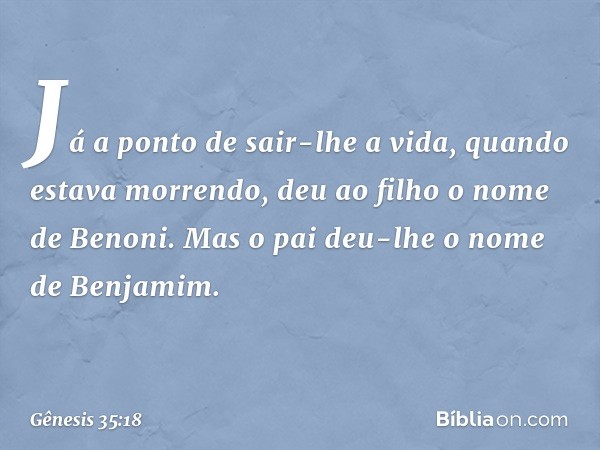 Já a ponto de sair-lhe a vida, quan­do estava morrendo, deu ao filho o nome de Benoni. Mas o pai deu-lhe o nome de Benja­mim. -- Gênesis 35:18