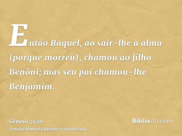 Então Raquel, ao sair-lhe a alma (porque morreu), chamou ao filho Benôni; mas seu pai chamou-lhe Benjamim.