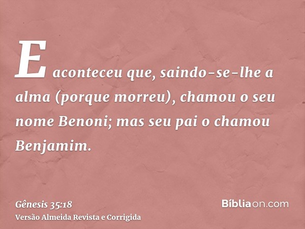 E aconteceu que, saindo-se-lhe a alma (porque morreu), chamou o seu nome Benoni; mas seu pai o chamou Benjamim.