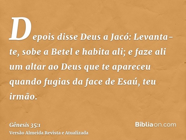 Depois disse Deus a Jacó: Levanta-te, sobe a Betel e habita ali; e faze ali um altar ao Deus que te apareceu quando fugias da face de Esaú, teu irmão.