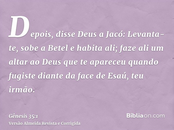 Depois, disse Deus a Jacó: Levanta-te, sobe a Betel e habita ali; faze ali um altar ao Deus que te apareceu quando fugiste diante da face de Esaú, teu irmão.