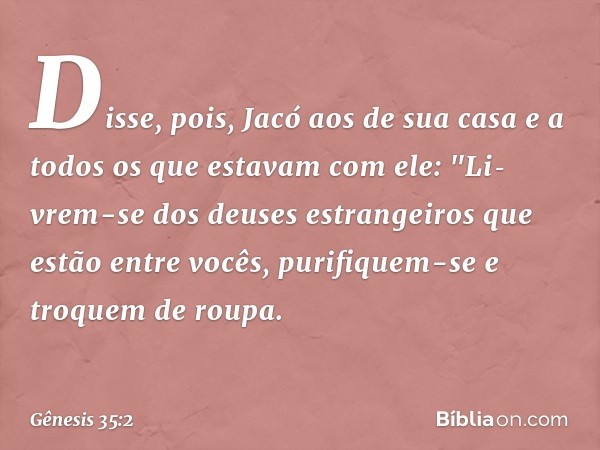 Disse, pois, Jacó aos de sua casa e a to­dos os que estavam com ele: "Li­vrem-se dos deuses estrangeiros que estão entre vocês, purifiquem-se e troquem de roupa