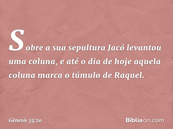 So­bre a sua sepultura Jacó levantou uma coluna, e até o dia de hoje aquela coluna marca o túmulo de Raquel. -- Gênesis 35:20