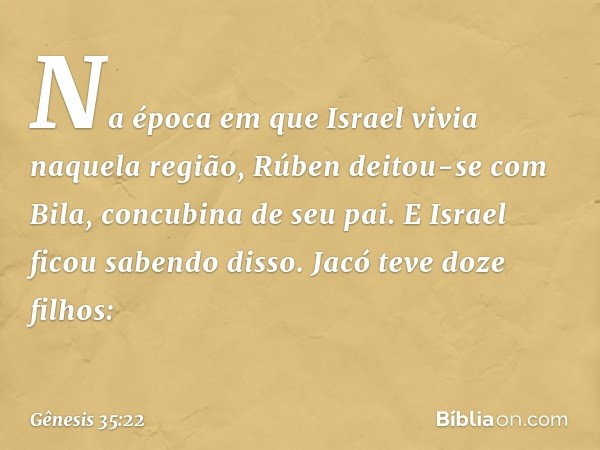 Na época em que Israel vivia naquela região, Rúben deitou-se com Bila, concubina de seu pai. E Israel ficou sabendo disso.
Jacó teve doze filhos: -- Gênesis 35: