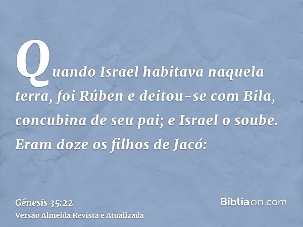 Quando Israel habitava naquela terra, foi Rúben e deitou-se com Bila, concubina de seu pai; e Israel o soube. Eram doze os filhos de Jacó: