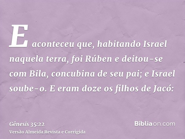 E aconteceu que, habitando Israel naquela terra, foi Rúben e deitou-se com Bila, concubina de seu pai; e Israel soube-o. E eram doze os filhos de Jacó:
