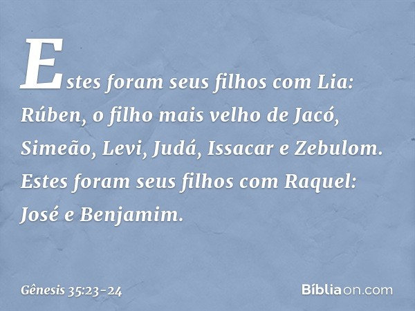 Estes foram seus filhos com Lia:
Rúben, o filho mais velho de Jacó,
Simeão, Levi, Judá, Issacar e Zebulom. Estes foram seus filhos com Raquel:
José e Benjamim. 