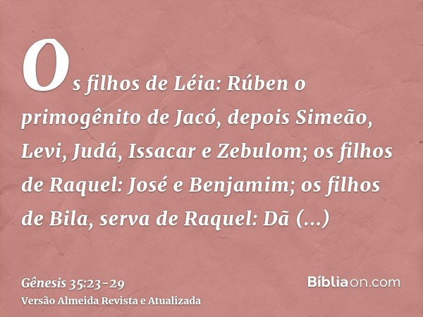 Os filhos de Léia: Rúben o primogênito de Jacó, depois Simeão, Levi, Judá, Issacar e Zebulom;os filhos de Raquel: José e Benjamim;os filhos de Bila, serva de Ra