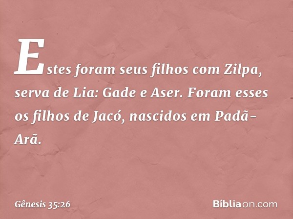 Estes foram seus filhos com Zilpa, serva de Lia:
Gade e Aser.
Foram esses os filhos de Jacó, nascidos em Padã-Arã. -- Gênesis 35:26