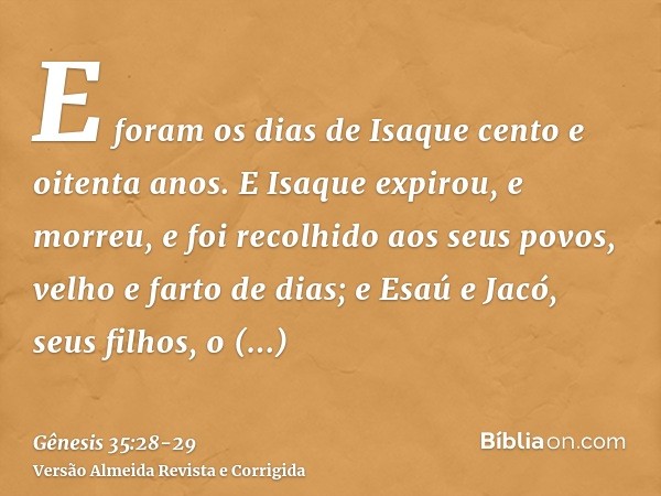 E foram os dias de Isaque cento e oitenta anos.E Isaque expirou, e morreu, e foi recolhido aos seus povos, velho e farto de dias; e Esaú e Jacó, seus filhos, o