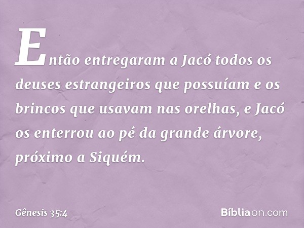 En­tão entregaram a Jacó todos os deuses es­trangeiros que possuíam e os brincos que usa­vam nas orelhas, e Jacó os enterrou ao pé da gran­de árvore, próximo a 