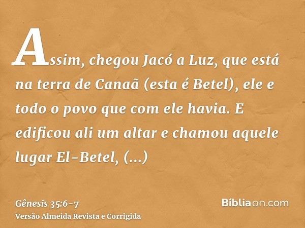 Assim, chegou Jacó a Luz, que está na terra de Canaã (esta é Betel), ele e todo o povo que com ele havia.E edificou ali um altar e chamou aquele lugar El-Betel,