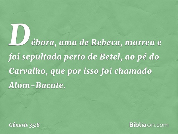 Débora, ama de Rebeca, morreu e foi sepultada perto de Betel, ao pé do Carvalho, que por isso foi chamado Alom-Bacute. -- Gênesis 35:8