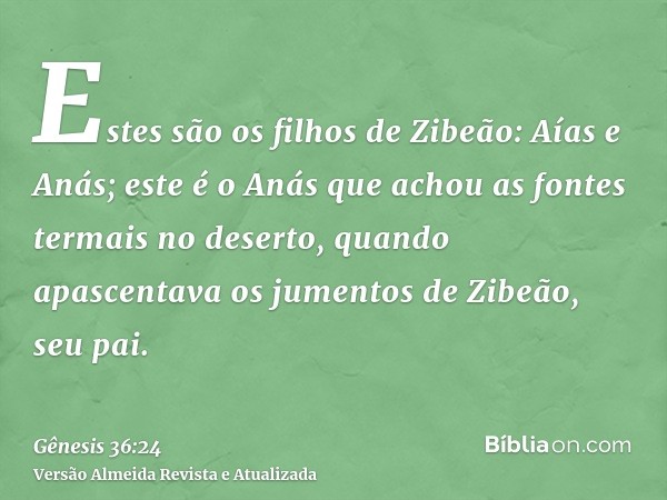 Estes são os filhos de Zibeão: Aías e Anás; este é o Anás que achou as fontes termais no deserto, quando apascentava os jumentos de Zibeão, seu pai.