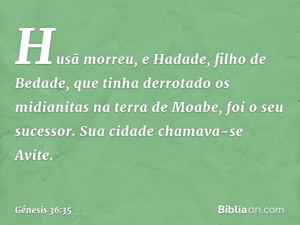 Husã morreu, e Hadade, filho de Bedade, que tinha derrotado os midianitas na terra de Moabe, foi o seu sucessor. Sua cidade chamava-se Avite. -- Gênesis 36:35