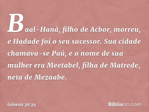 Baal-Hanã, filho de Acbor, morreu, e Hadade foi o seu sucessor. Sua cidade chamava-se Paú, e o nome de sua mulher era Meeta­bel, filha de Matrede, neta de Mezaa