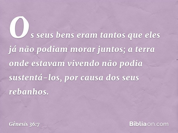 Os seus bens eram tantos que eles já não podiam morar juntos; a terra onde estavam vi­vendo não podia sustentá-los, por causa dos seus rebanhos. -- Gênesis 36:7