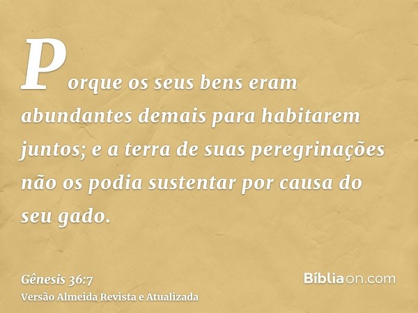 Porque os seus bens eram abundantes demais para habitarem juntos; e a terra de suas peregrinações não os podia sustentar por causa do seu gado.