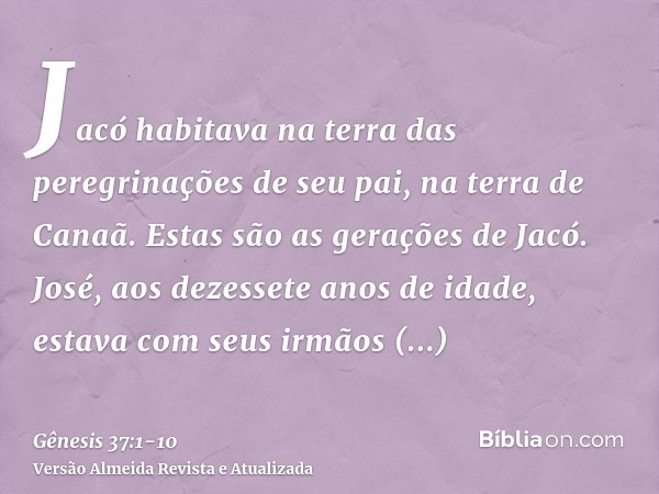 Jacó habitava na terra das peregrinações de seu pai, na terra de Canaã.Estas são as gerações de Jacó. José, aos dezessete anos de idade, estava com seus irmãos 