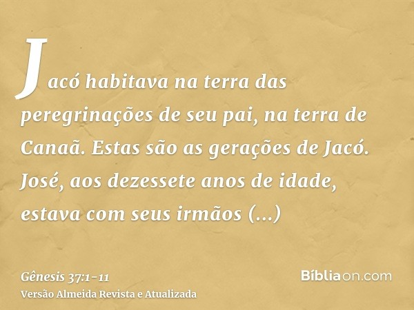 Jacó habitava na terra das peregrinações de seu pai, na terra de Canaã.Estas são as gerações de Jacó. José, aos dezessete anos de idade, estava com seus irmãos 