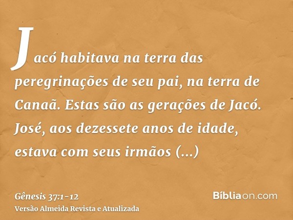 Jacó habitava na terra das peregrinações de seu pai, na terra de Canaã.Estas são as gerações de Jacó. José, aos dezessete anos de idade, estava com seus irmãos 