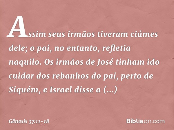 Assim seus irmãos tiveram ciúmes dele; o pai, no entanto, refletia naquilo. Os irmãos de José tinham ido cuidar dos rebanhos do pai, perto de Siquém, e Israel d