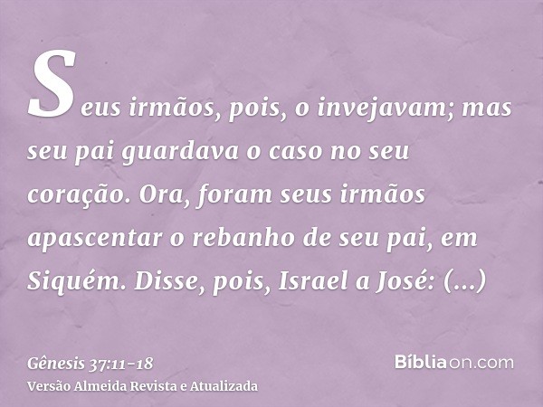 Seus irmãos, pois, o invejavam; mas seu pai guardava o caso no seu coração.Ora, foram seus irmãos apascentar o rebanho de seu pai, em Siquém.Disse, pois, Israel