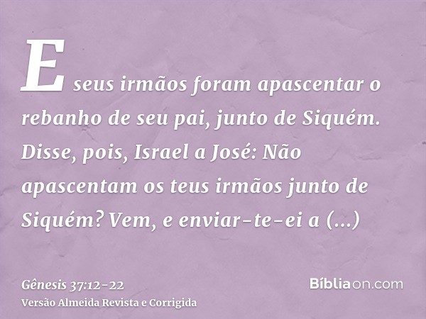 E seus irmãos foram apascentar o rebanho de seu pai, junto de Siquém.Disse, pois, Israel a José: Não apascentam os teus irmãos junto de Siquém? Vem, e enviar-te