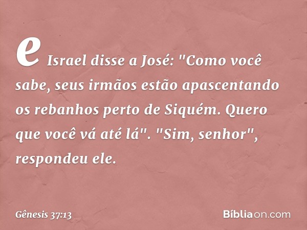 e Israel disse a José: "Como você sabe, seus irmãos estão apascentando os rebanhos perto de Siquém. Quero que você vá até lá".
"Sim, senhor", respondeu ele. -