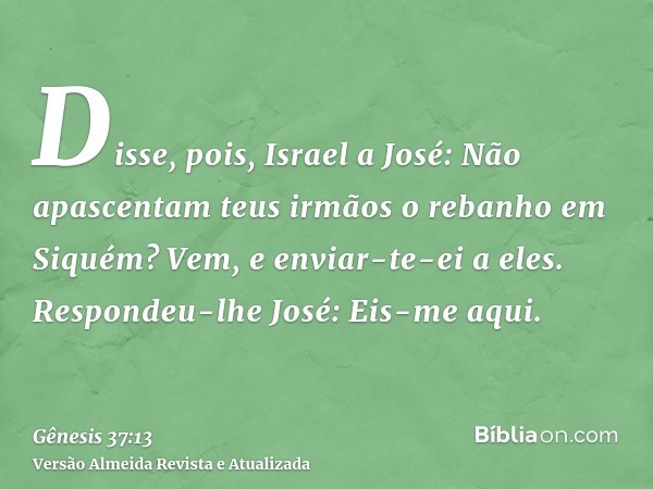 Disse, pois, Israel a José: Não apascentam teus irmãos o rebanho em Siquém? Vem, e enviar-te-ei a eles. Respondeu-lhe José: Eis-me aqui.