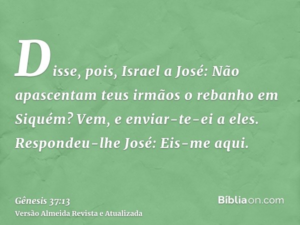 Disse, pois, Israel a José: Não apascentam teus irmãos o rebanho em Siquém? Vem, e enviar-te-ei a eles. Respondeu-lhe José: Eis-me aqui.