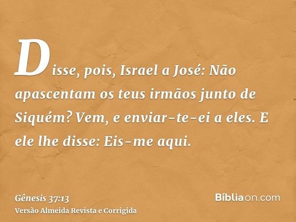 Disse, pois, Israel a José: Não apascentam os teus irmãos junto de Siquém? Vem, e enviar-te-ei a eles. E ele lhe disse: Eis-me aqui.