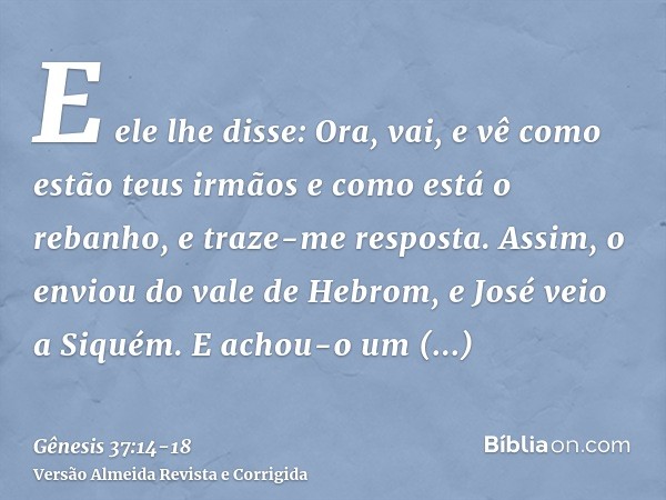 E ele lhe disse: Ora, vai, e vê como estão teus irmãos e como está o rebanho, e traze-me resposta. Assim, o enviou do vale de Hebrom, e José veio a Siquém.E ach