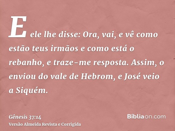 E ele lhe disse: Ora, vai, e vê como estão teus irmãos e como está o rebanho, e traze-me resposta. Assim, o enviou do vale de Hebrom, e José veio a Siquém.