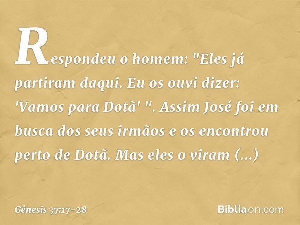 Respondeu o homem: "Eles já partiram daqui. Eu os ouvi dizer: 'Vamos para Dotã' ".
Assim José foi em busca dos seus irmãos e os encontrou perto de Dotã. Mas ele