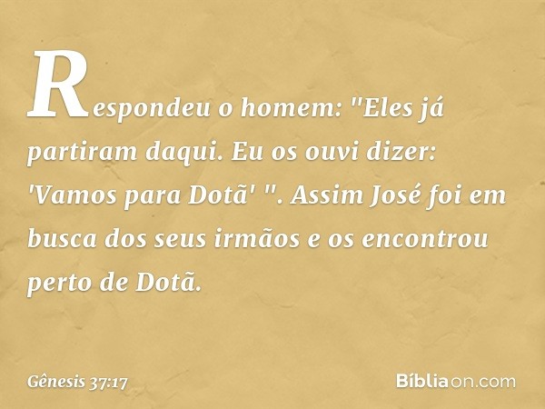 Respondeu o homem: "Eles já partiram daqui. Eu os ouvi dizer: 'Vamos para Dotã' ".
Assim José foi em busca dos seus irmãos e os encontrou perto de Dotã. -- Gêne