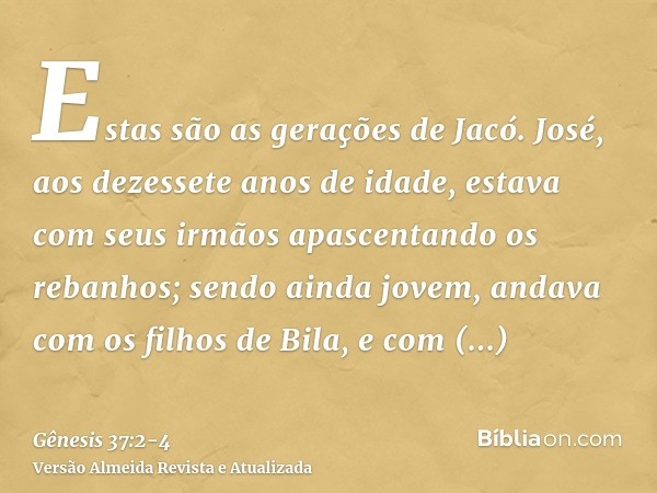 Estas são as gerações de Jacó. José, aos dezessete anos de idade, estava com seus irmãos apascentando os rebanhos; sendo ainda jovem, andava com os filhos de Bi