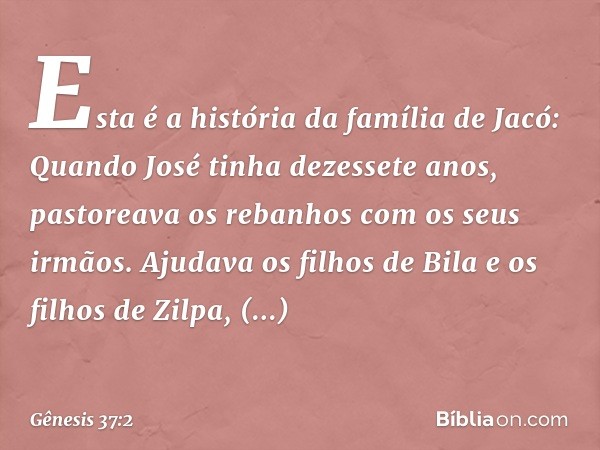 Esta é a história da família de Jacó:
Quando José tinha dezessete anos, pastoreava os rebanhos com os seus irmãos. Ajudava os filhos de Bila e os filhos de Zilp