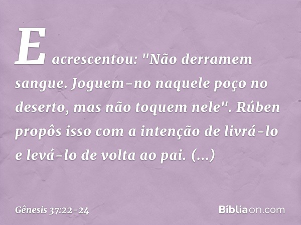 E acrescentou: "Não derramem sangue. Joguem-no naquele poço no deserto, mas não toquem nele". Rúben propôs isso com a inten­ção de livrá-lo e levá-lo de volta a