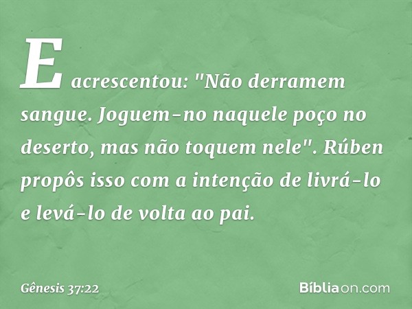 E acrescentou: "Não derramem sangue. Joguem-no naquele poço no deserto, mas não toquem nele". Rúben propôs isso com a inten­ção de livrá-lo e levá-lo de volta a